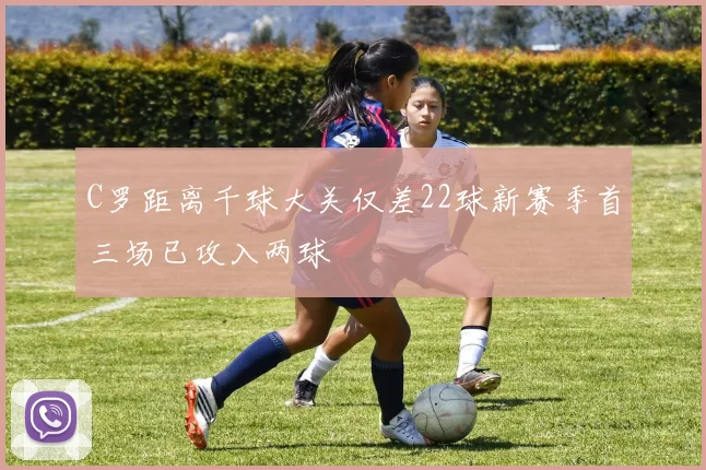 C罗距离千球大关仅差22球新赛季首三场已攻入两球