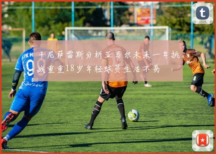 卡尼萨雷斯分析亚马尔未来一年挑战重重18岁年轻球员生活不易
