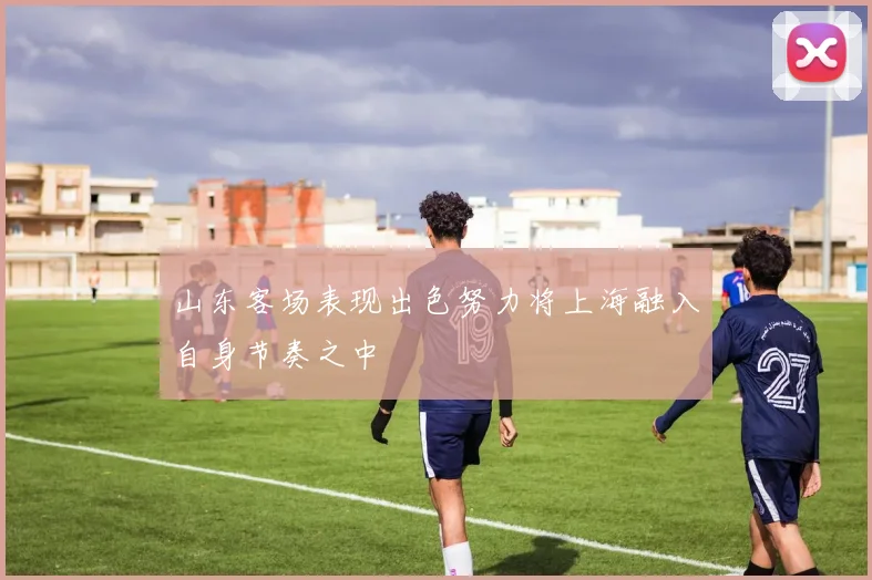 山东客场表现出色努力将上海融入自身节奏之中