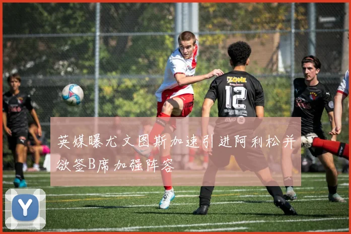 英媒曝尤文图斯加速引进阿利松并欲签B席加强阵容