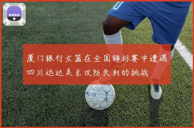 厦门银行女篮在全国锦标赛中遭遇四川远达美乐攻防失利的挑战