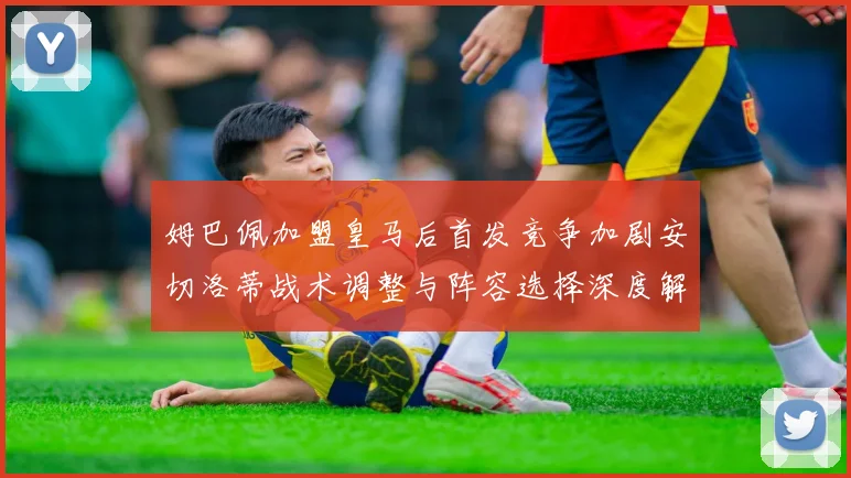 姆巴佩加盟皇马后首发竞争加剧安切洛蒂战术调整与阵容选择深度解析