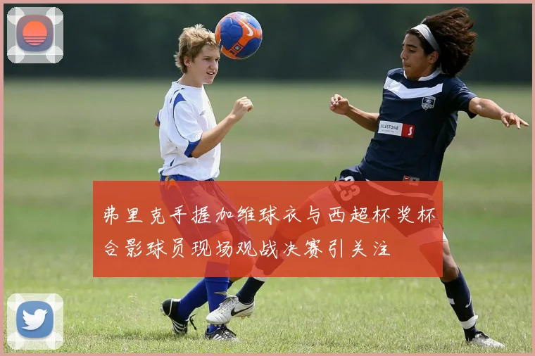 弗里克手握加维球衣与西超杯奖杯合影球员现场观战决赛引关注
