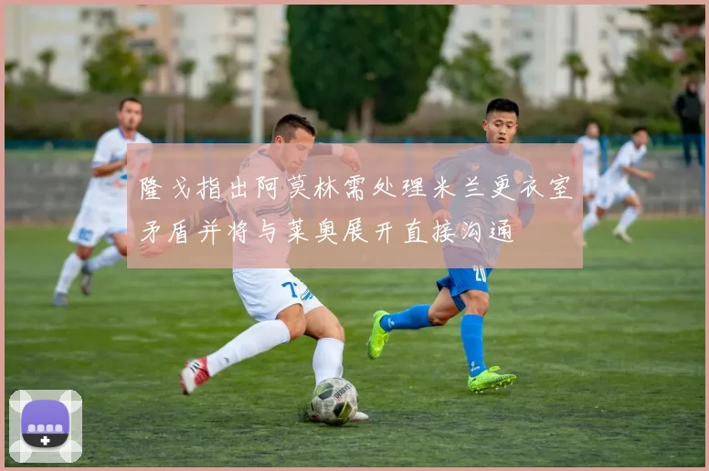 隆戈指出阿莫林需处理米兰更衣室矛盾并将与莱奥展开直接沟通
