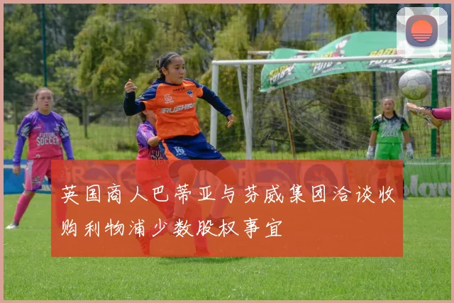 英国商人巴蒂亚与芬威集团洽谈收购利物浦少数股权事宜