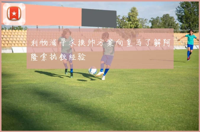 利物浦寻求换帅方案向皇马了解阿隆索执教经验