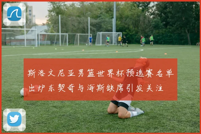 斯洛文尼亚男篮世界杯预选赛名单出炉东契奇与海斯缺席引发关注
