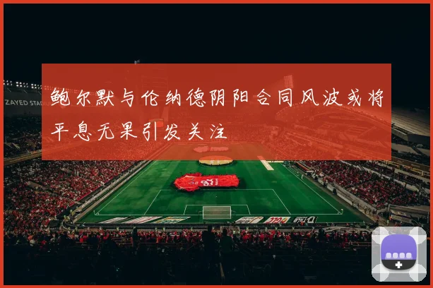 鲍尔默与伦纳德阴阳合同风波或将平息无果引发关注