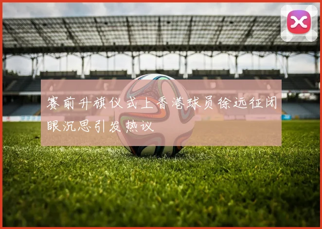 赛前升旗仪式上香港球员徐远征闭眼沉思引发热议