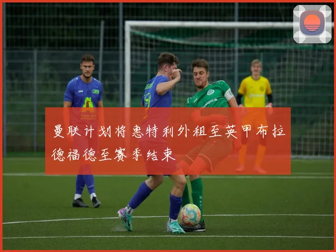 曼联计划将惠特利外租至英甲布拉德福德至赛季结束