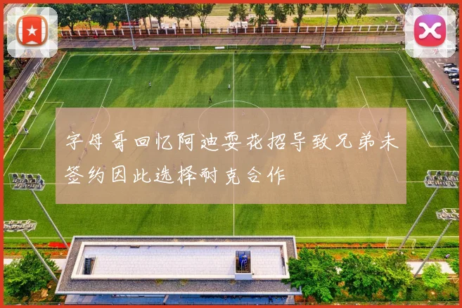 字母哥回忆阿迪耍花招导致兄弟未签约因此选择耐克合作