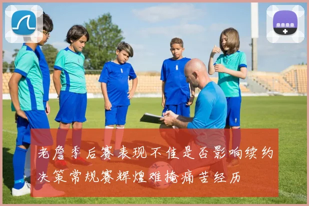 老詹季后赛表现不佳是否影响续约决策常规赛辉煌难掩痛苦经历