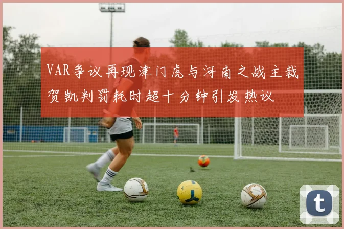 VAR争议再现津门虎与河南之战主裁贺凯判罚耗时超十分钟引发热议