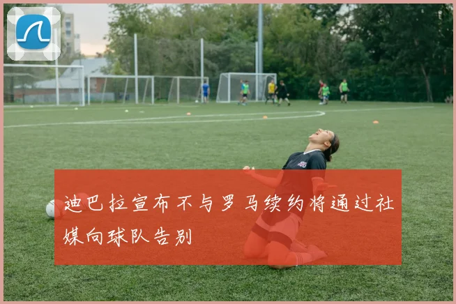 迪巴拉宣布不与罗马续约将通过社媒向球队告别