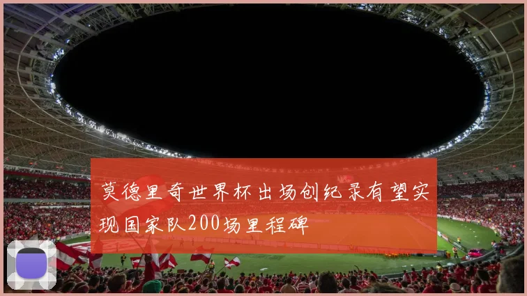 莫德里奇世界杯出场创纪录有望实现国家队200场里程碑