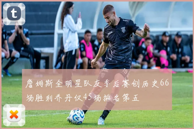 詹姆斯全明星队友季后赛创历史66场胜利乔丹仅45场排名第五