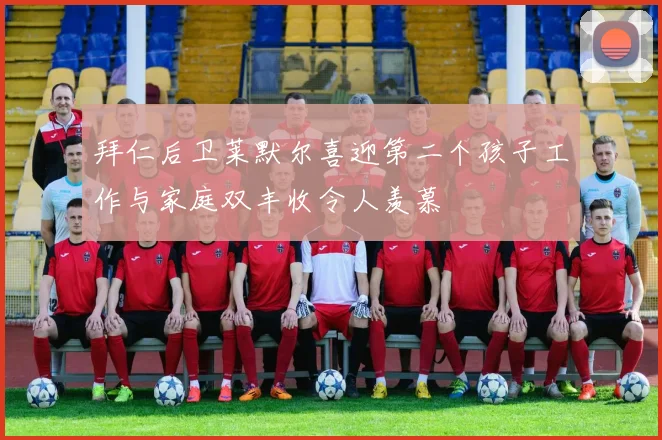 拜仁后卫莱默尔喜迎第二个孩子工作与家庭双丰收令人羡慕