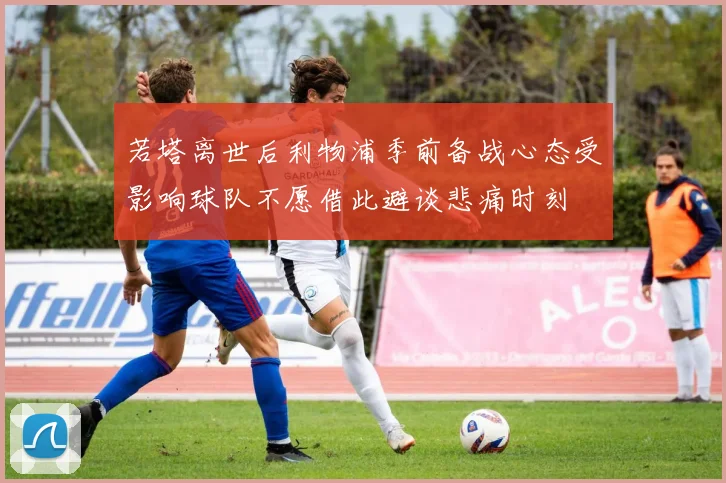 若塔离世后利物浦季前备战心态受影响球队不愿借此避谈悲痛时刻