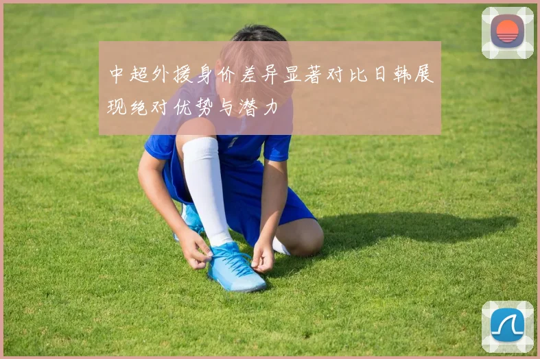 中超外援身价差异显著对比日韩展现绝对优势与潜力