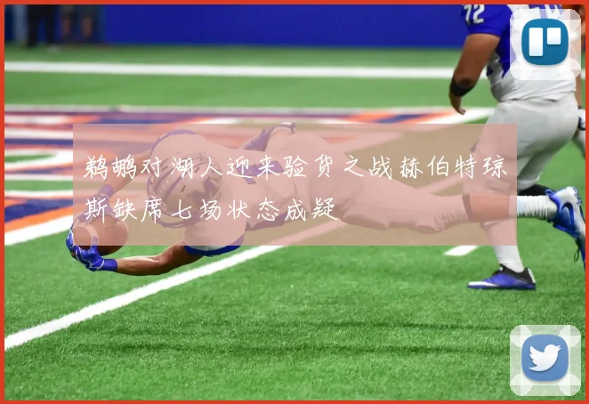 鹈鹕对湖人迎来验货之战赫伯特琼斯缺席七场状态成疑