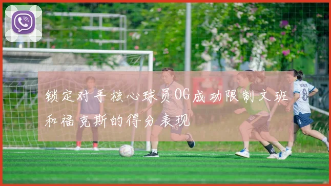 锁定对手核心球员OG成功限制文班和福克斯的得分表现