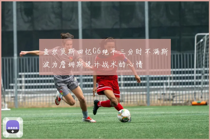 查尔莫斯回忆G6绝平三分时不满斯波为詹姆斯设计战术的心情