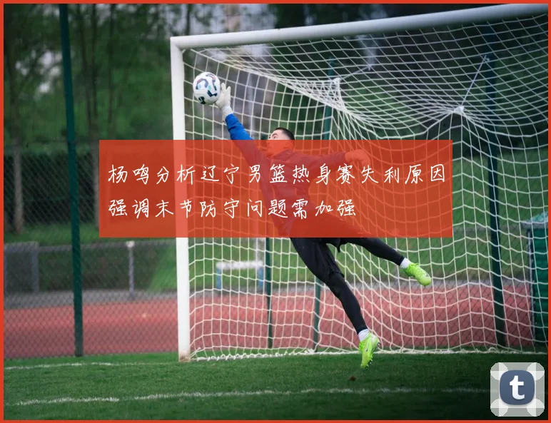 杨鸣分析辽宁男篮热身赛失利原因强调末节防守问题需加强