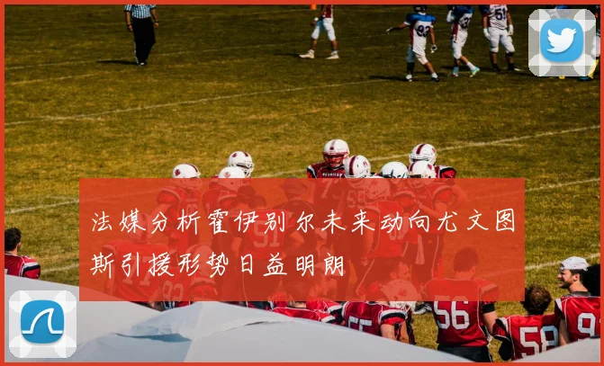 法媒分析霍伊别尔未来动向尤文图斯引援形势日益明朗